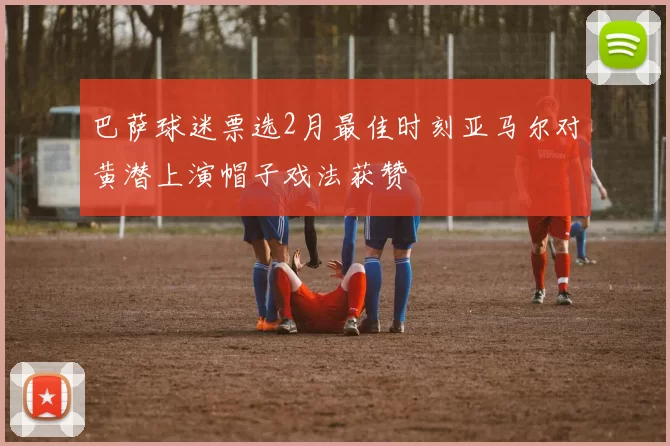 巴萨球迷票选2月最佳时刻亚马尔对黄潜上演帽子戏法获赞