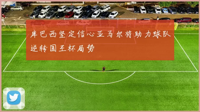库巴西坚定信心亚马尔将助力球队逆转国王杯局势
