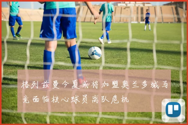 格列兹曼今夏或将加盟奥兰多城马竞面临核心球员离队危机