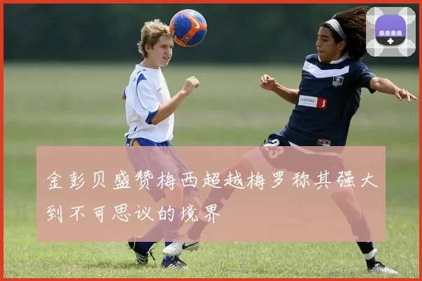 金彭贝盛赞梅西超越梅罗称其强大到不可思议的境界