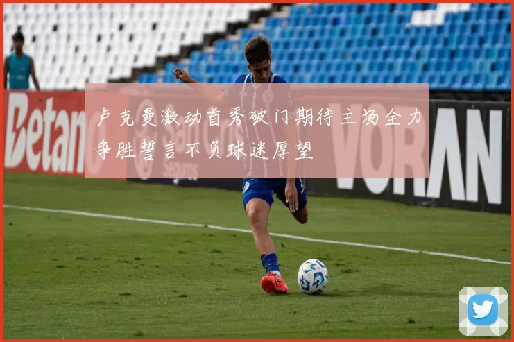 卢克曼激动首秀破门期待主场全力争胜誓言不负球迷厚望