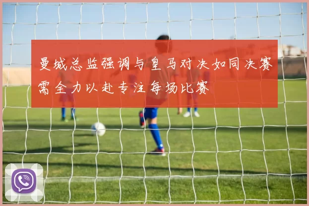 曼城总监强调与皇马对决如同决赛需全力以赴专注每场比赛