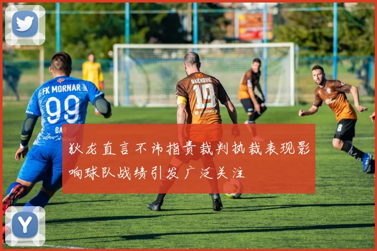 狄龙直言不讳指责裁判执裁表现影响球队战绩引发广泛关注