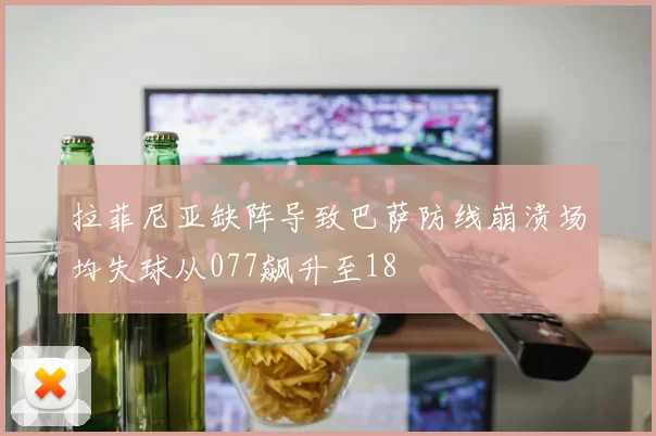 拉菲尼亚缺阵导致巴萨防线崩溃场均失球从077飙升至18