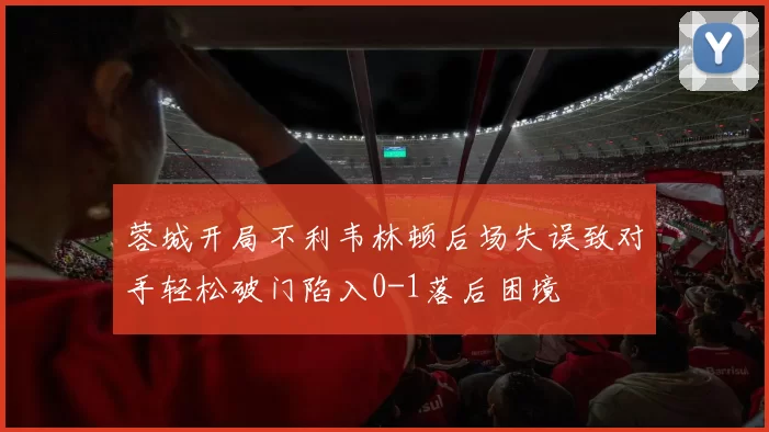 蓉城开局不利韦林顿后场失误致对手轻松破门陷入0-1落后困境
