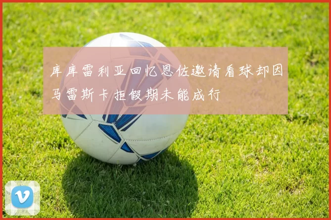 库库雷利亚回忆恩佐邀请看球却因马雷斯卡拒假期未能成行