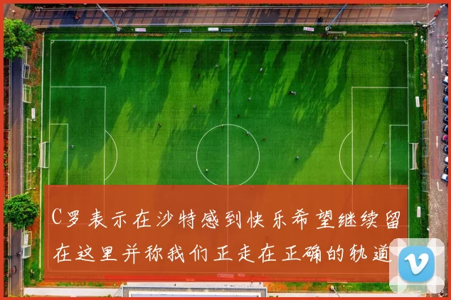 C罗表示在沙特感到快乐希望继续留在这里并称我们正走在正确的轨道上