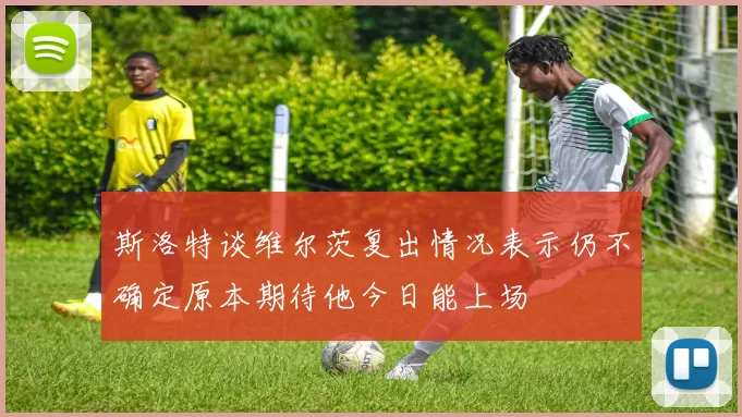 斯洛特谈维尔茨复出情况表示仍不确定原本期待他今日能上场
