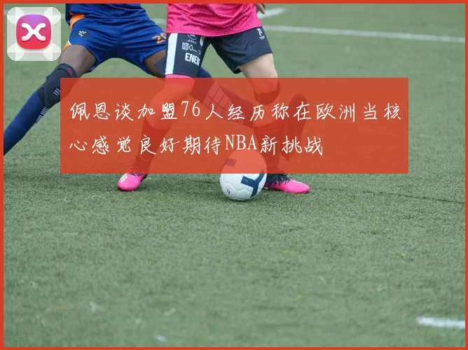 佩恩谈加盟76人经历称在欧洲当核心感觉良好期待NBA新挑战