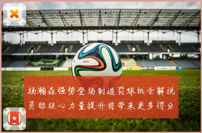 杨瀚森强势登场制造罚球机会解说员称核心力量提升将带来更多得分可能