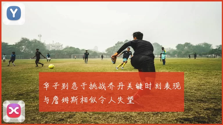 华子别急于挑战乔丹关键时刻表现与詹姆斯相似令人失望