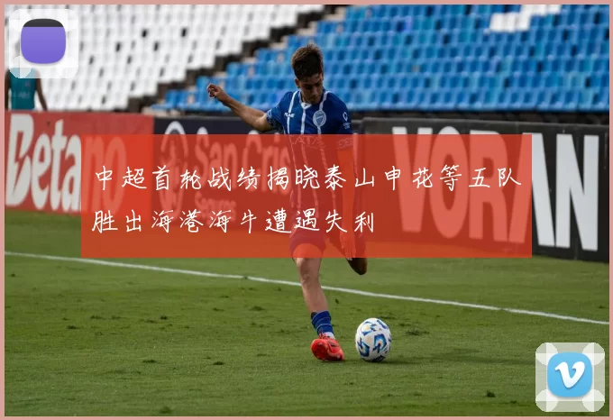 中超首轮战绩揭晓泰山申花等五队胜出海港海牛遭遇失利