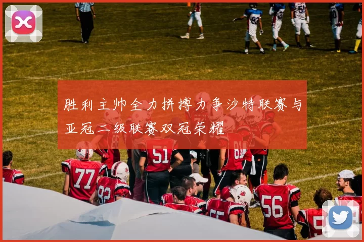 胜利主帅全力拼搏力争沙特联赛与亚冠二级联赛双冠荣耀