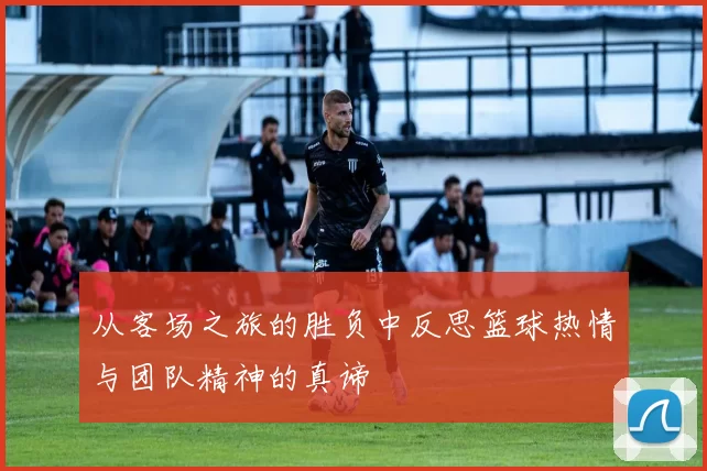从客场之旅的胜负中反思篮球热情与团队精神的真谛