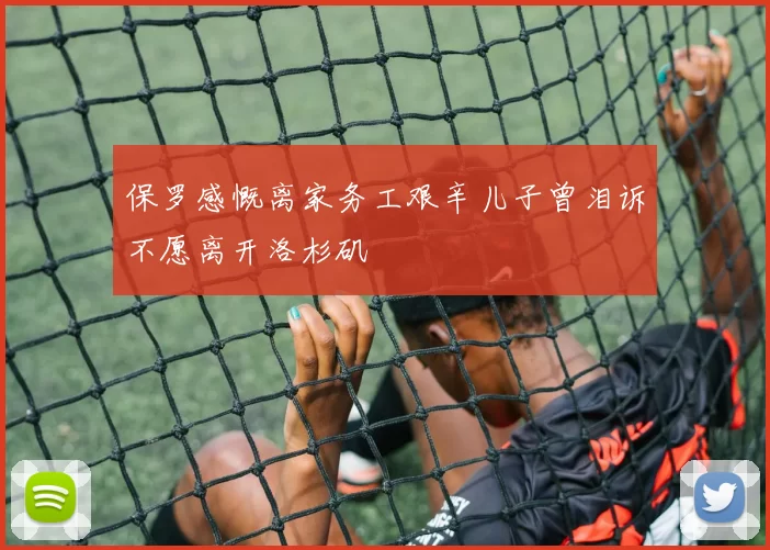 保罗感慨离家务工艰辛儿子曾泪诉不愿离开洛杉矶