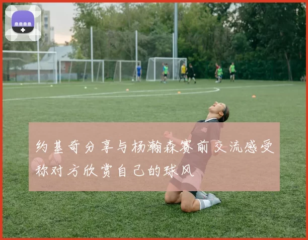约基奇分享与杨瀚森赛前交流感受称对方欣赏自己的球风
