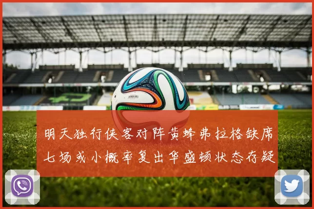 明天独行侠客对阵黄蜂弗拉格缺席七场或小概率复出华盛顿状态存疑