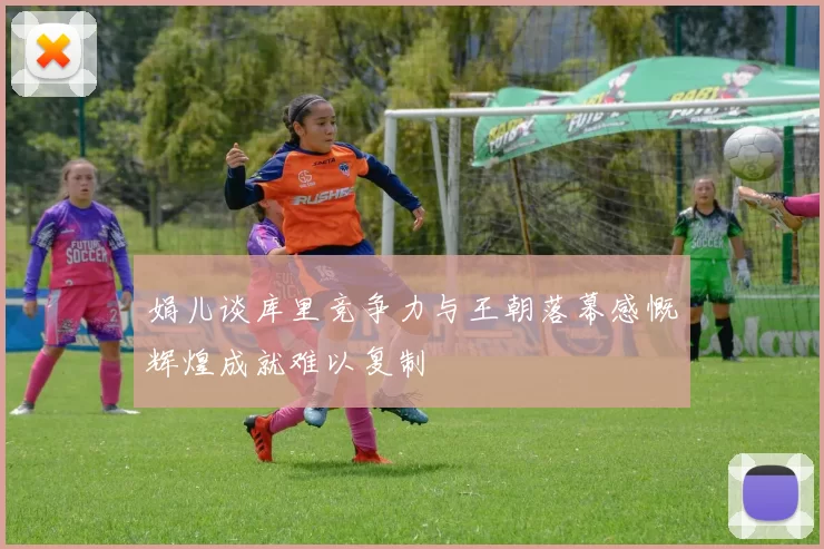 娟儿谈库里竞争力与王朝落幕感慨辉煌成就难以复制