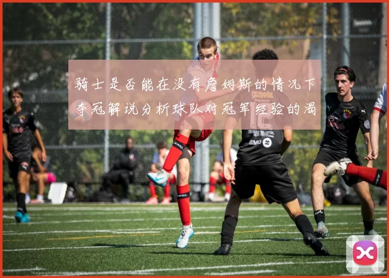 骑士是否能在没有詹姆斯的情况下夺冠解说分析球队对冠军经验的渴望与担忧