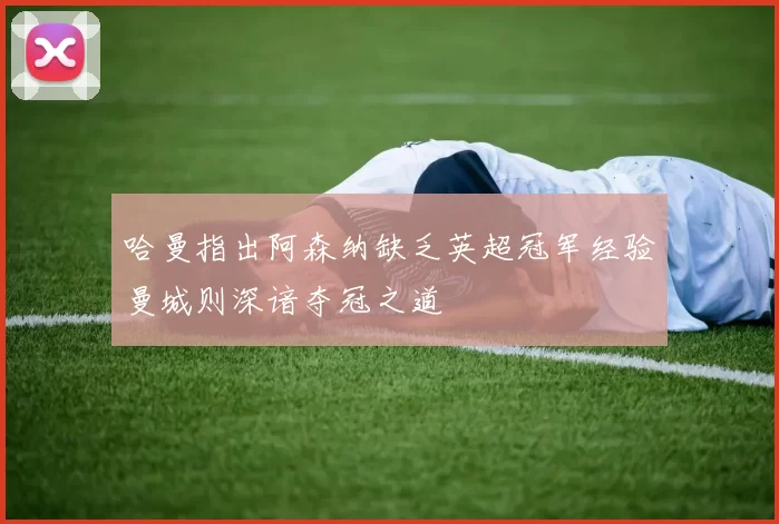 哈曼指出阿森纳缺乏英超冠军经验曼城则深谙夺冠之道