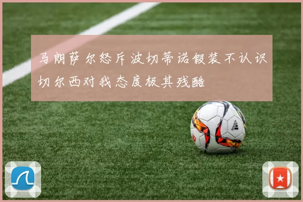 马朗萨尔怒斥波切蒂诺假装不认识切尔西对我态度极其残酷