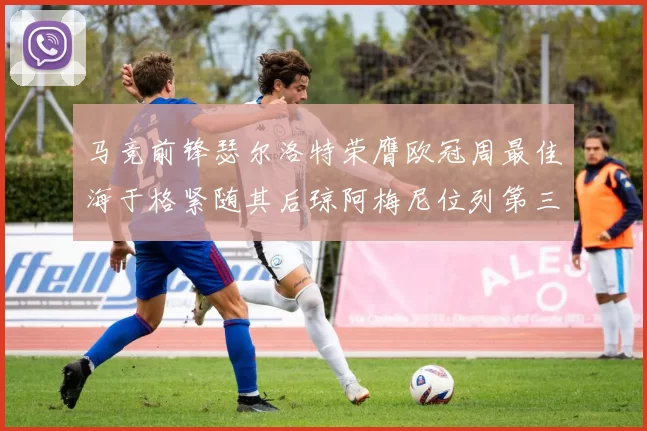 马竞前锋瑟尔洛特荣膺欧冠周最佳海于格紧随其后琼阿梅尼位列第三