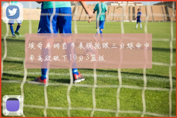 埃奇库姆首节表现抢眼三分球命中率高效砍下10分3篮板