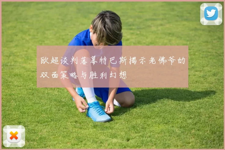 欧超谈判落幕特巴斯揭示老佛爷的双面策略与胜利幻想