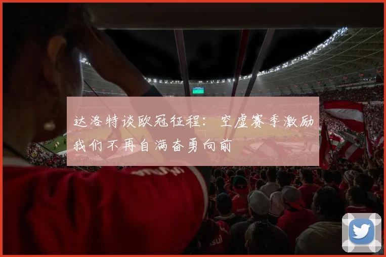达洛特谈欧冠征程：空虚赛季激励我们不再自满奋勇向前