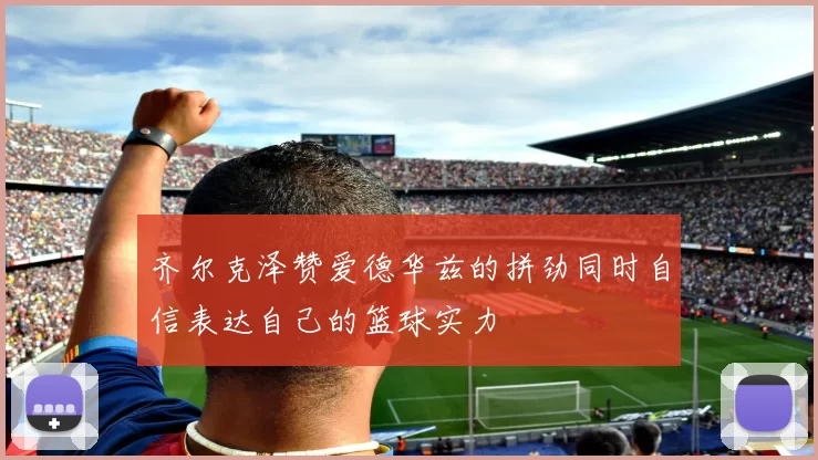 齐尔克泽赞爱德华兹的拼劲同时自信表达自己的篮球实力