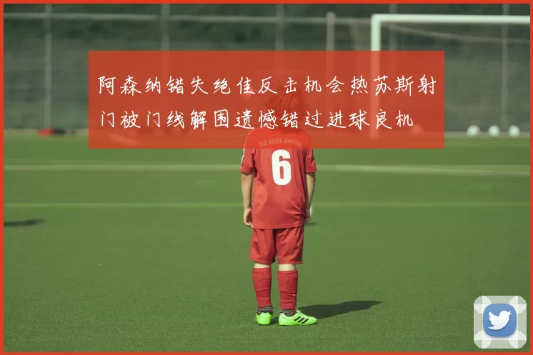 阿森纳错失绝佳反击机会热苏斯射门被门线解围遗憾错过进球良机