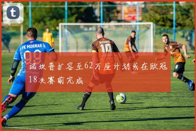 诺坎普扩容至62万座计划或在欧冠18决赛前完成