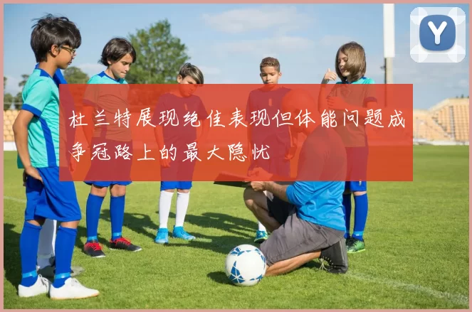 杜兰特展现绝佳表现但体能问题成争冠路上的最大隐忧