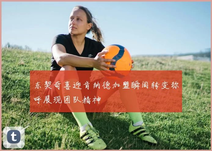 东契奇喜迎肯纳德加盟瞬间转变称呼展现团队精神